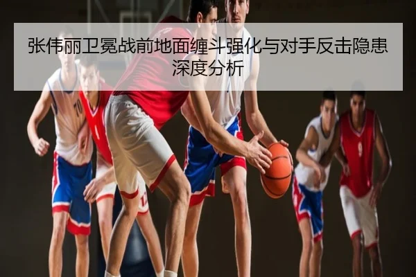 张伟丽卫冕战前地面缠斗强化与对手反击隐患深度分析