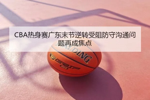 CBA热身赛广东末节逆转受阻防守沟通问题再成焦点