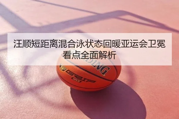 汪顺短距离混合泳状态回暖亚运会卫冕看点全面解析