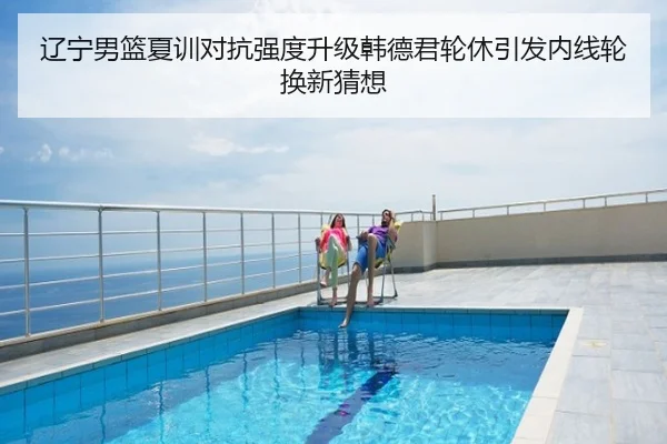 辽宁男篮夏训对抗强度升级韩德君轮休引发内线轮换新猜想