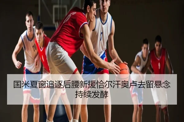 国米夏窗追逐后腰新援恰尔汗奥卢去留悬念持续发酵