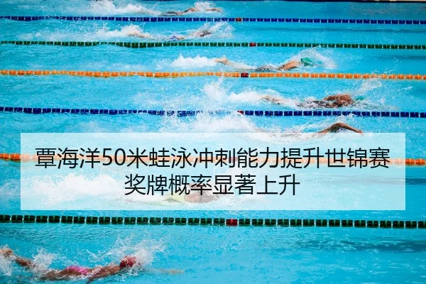覃海洋50米蛙泳冲刺能力提升世锦赛奖牌概率显著上升