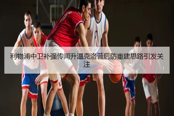 利物浦中卫补强传闻升温克洛普后防重建思路引发关注