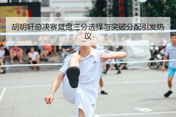 胡明轩总决赛复盘三分选择与突破分配引发热议