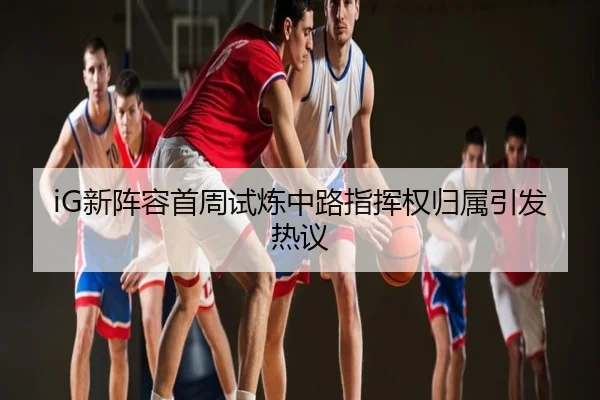 iG新阵容首周试炼中路指挥权归属引发热议