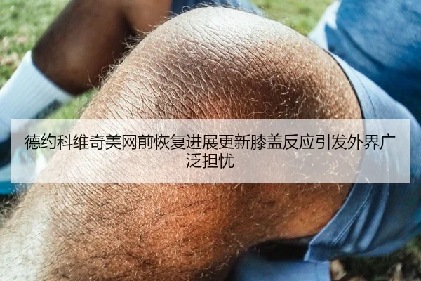 德约科维奇美网前恢复进展更新膝盖反应引发外界广泛担忧