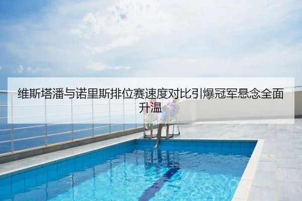 维斯塔潘与诺里斯排位赛速度对比引爆冠军悬念全面升温