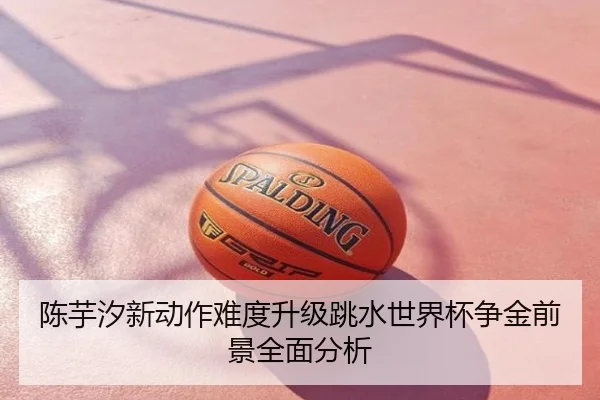 陈芋汐新动作难度升级跳水世界杯争金前景全面分析