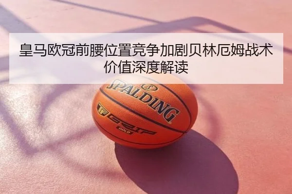 皇马欧冠前腰位置竞争加剧贝林厄姆战术价值深度解读