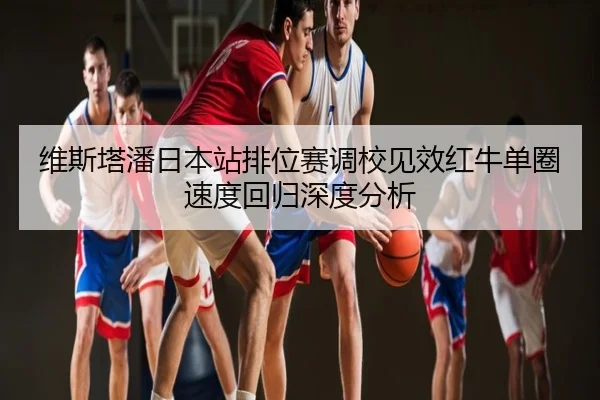 维斯塔潘日本站排位赛调校见效红牛单圈速度回归深度分析